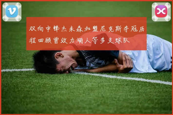 双向中锋杰米森加盟尼克斯夺冠历程回顾曾效力湖人等多支球队