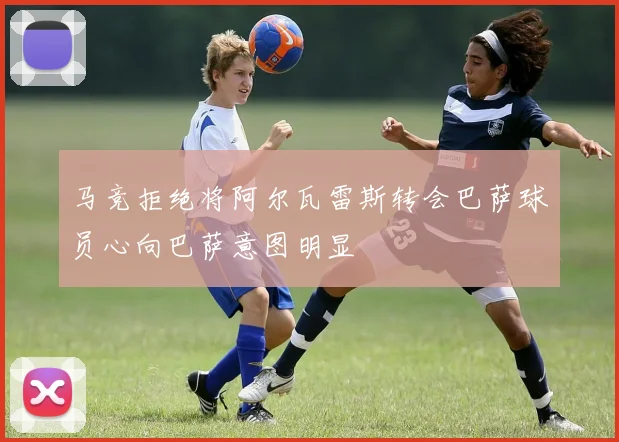 马竞拒绝将阿尔瓦雷斯转会巴萨球员心向巴萨意图明显