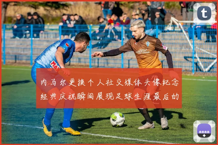 内马尔更换个人社交媒体头像纪念经典庆祝瞬间展现足球生涯最后的辉煌时刻