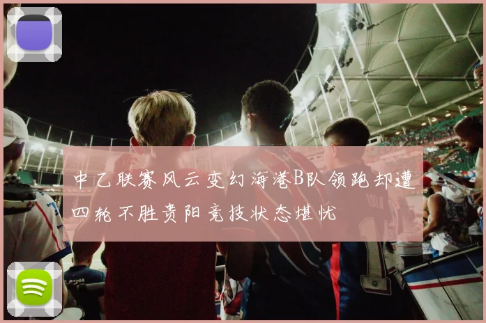 中乙联赛风云变幻海港B队领跑却遭四轮不胜贵阳竞技状态堪忧