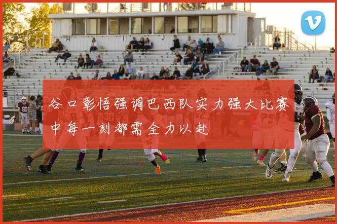 谷口彰悟强调巴西队实力强大比赛中每一刻都需全力以赴